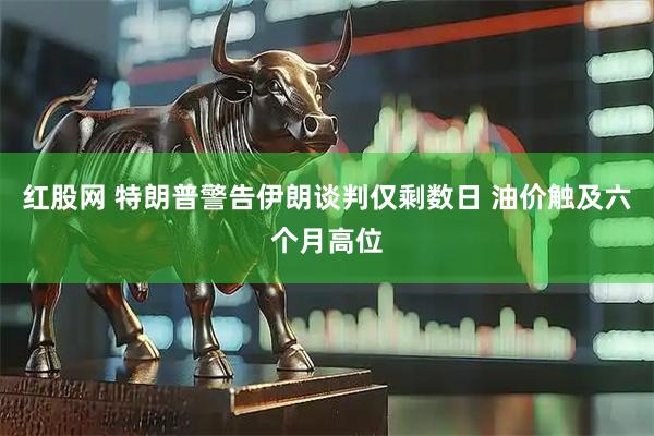 红股网 特朗普警告伊朗谈判仅剩数日 油价触及六个月高位