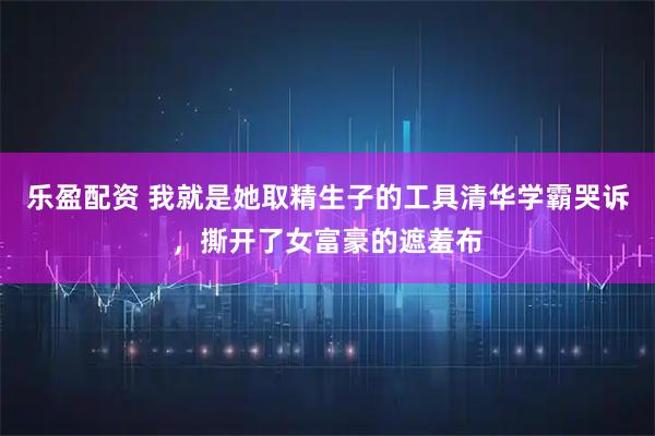 乐盈配资 我就是她取精生子的工具清华学霸哭诉，撕开了女富豪的遮羞布