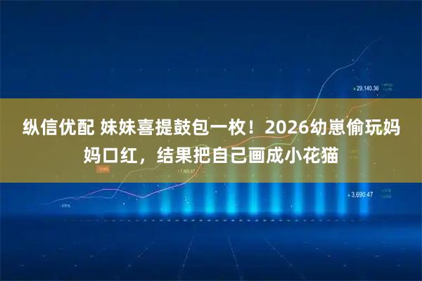 纵信优配 妹妹喜提鼓包一枚！2026幼崽偷玩妈妈口红，结果把自己画成小花猫
