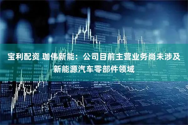 宝利配资 珈伟新能：公司目前主营业务尚未涉及新能源汽车零部件领域