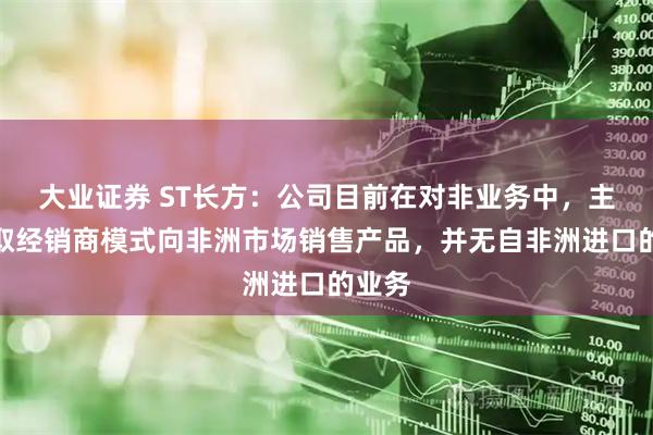 大业证券 ST长方：公司目前在对非业务中，主要采取经销商模式向非洲市场销售产品，并无自非洲进口的业务