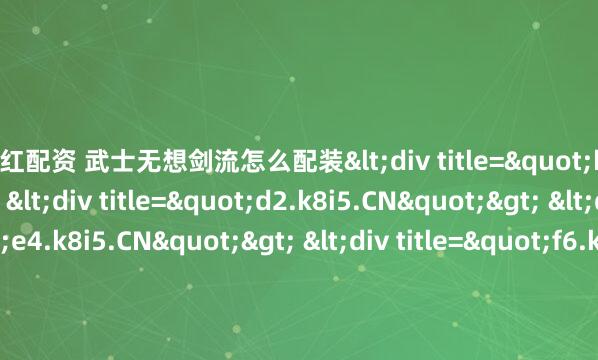 满江红配资 武士无想剑流怎么配装<div title="b1.k8i5.CN"> <div title="d2.k8i5.CN"> <div title="e4.k8i5.CN"> <div t