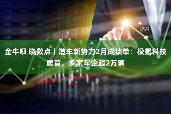金牛呗 晓数点｜造车新势力2月成绩单：极氪科技居首，多家车企超2万辆