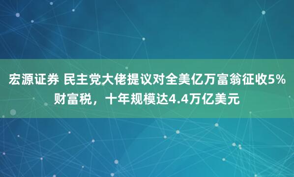 宏源证券 民主党大佬提议对全美亿万富翁征收5%财富税，十年规模达4.4万亿美元