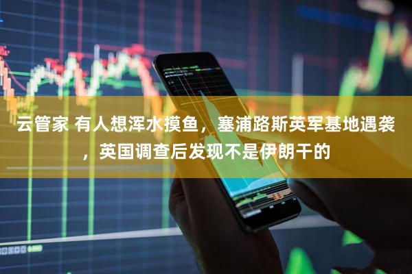 云管家 有人想浑水摸鱼，塞浦路斯英军基地遇袭，英国调查后发现不是伊朗干的