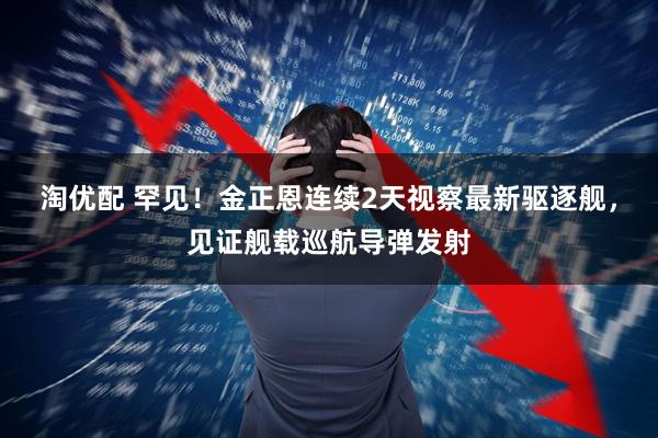 淘优配 罕见！金正恩连续2天视察最新驱逐舰，见证舰载巡航导弹发射