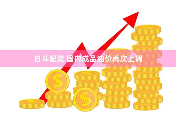 日斗配资 国内成品油价再次上调