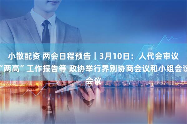 小散配资 两会日程预告｜3月10日：人代会审议“两高”工作报告等 政协举行界别协商会议和小组会议