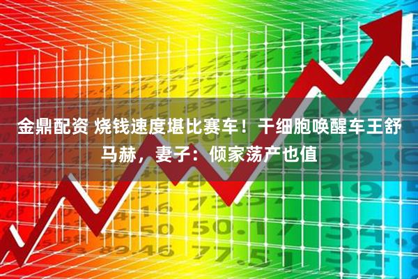 金鼎配资 烧钱速度堪比赛车！干细胞唤醒车王舒马赫，妻子：倾家荡产也值