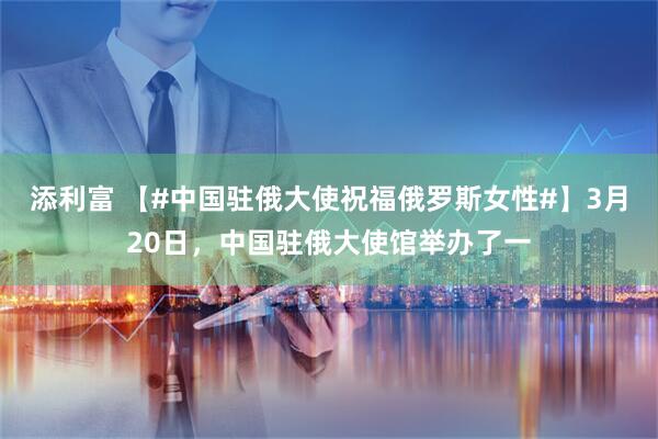 添利富 【#中国驻俄大使祝福俄罗斯女性#】3月20日，中国驻俄大使馆举办了一
