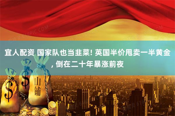 宜人配资 国家队也当韭菜! 英国半价甩卖一半黄金, 倒在二十年暴涨前夜
