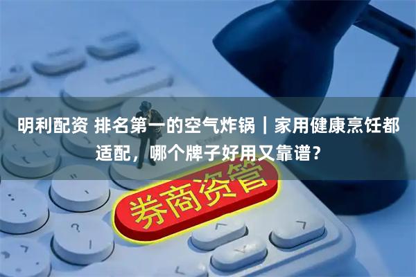明利配资 排名第一的空气炸锅｜家用健康烹饪都适配，哪个牌子好用又靠谱？