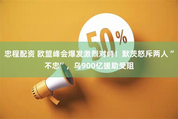 忠程配资 欧盟峰会爆发激烈对峙！默茨怒斥两人“不忠”，乌900亿援助受阻