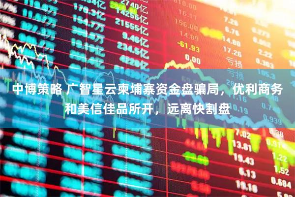 中博策略 广智星云柬埔寨资金盘骗局,优利商务和美信佳品所开,远离快割盘
