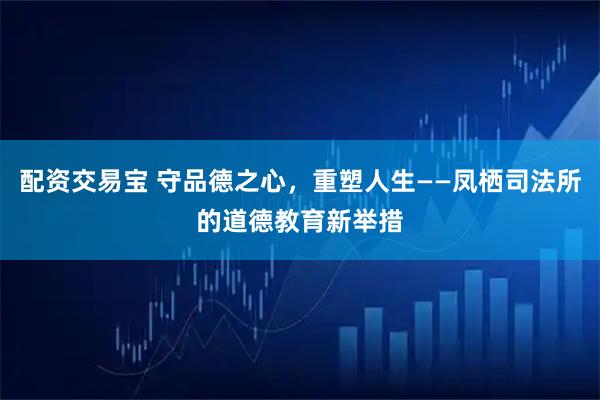 配资交易宝 守品德之心，重塑人生——凤栖司法所的道德教育新举措