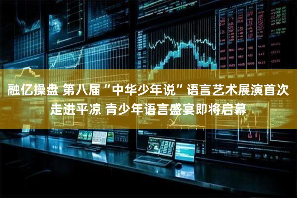 融亿操盘 第八届“中华少年说”语言艺术展演首次走进平凉 青少年语言盛宴即将启幕