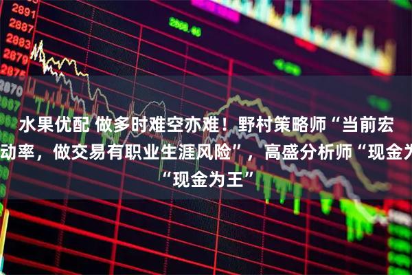 水果优配 做多时难空亦难！野村策略师“当前宏观波动率，做交易有职业生涯风险”，高盛分析师“现金为王”