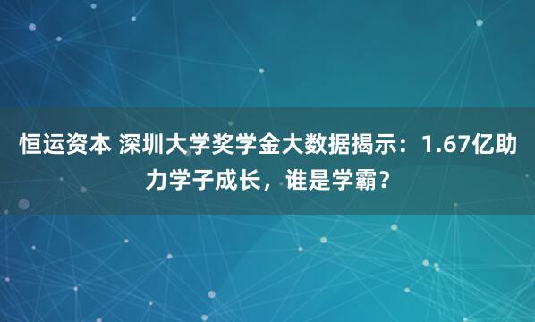 恒运资本 深圳大学奖学金大数据揭示：1.67亿助力学子成长，谁是学霸？