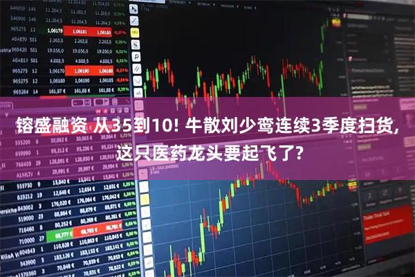 镕盛融资 从35到10! 牛散刘少鸾连续3季度扫货, 这只医药龙头要起飞了?