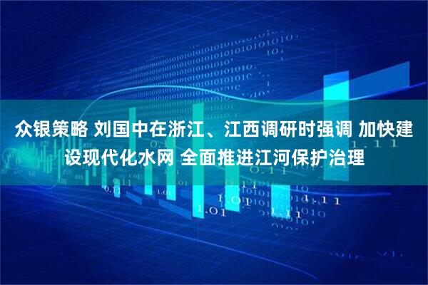 众银策略 刘国中在浙江、江西调研时强调 加快建设现代化水网 全面推进江河保护治理
