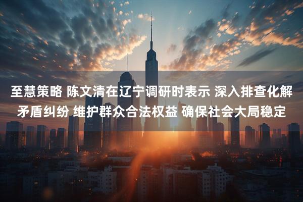 至慧策略 陈文清在辽宁调研时表示 深入排查化解矛盾纠纷 维护群众合法权益 确保社会大局稳定