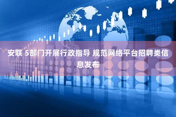 安联 5部门开展行政指导 规范网络平台招聘类信息发布