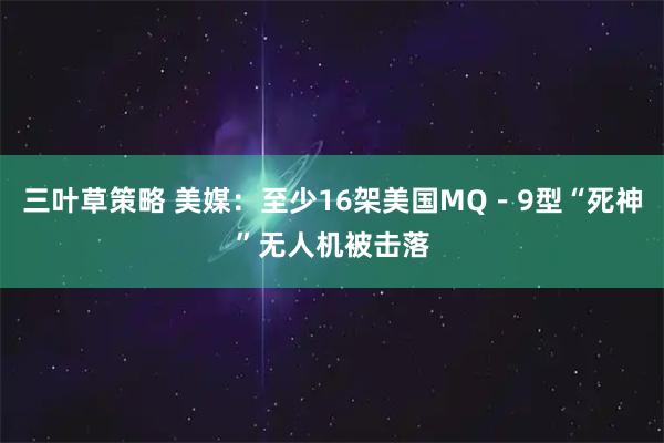 三叶草策略 美媒：至少16架美国MQ－9型“死神”无人机被击落