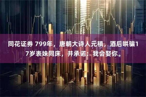 同花证券 799年,唐朝大诗人元稹,酒后哄骗17岁表妹同床,并承诺:我会娶你。
