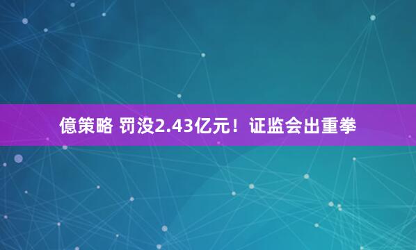 億策略 罚没2.43亿元！证监会出重拳