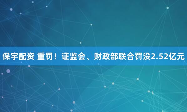 保宇配资 重罚！证监会、财政部联合罚没2.52亿元