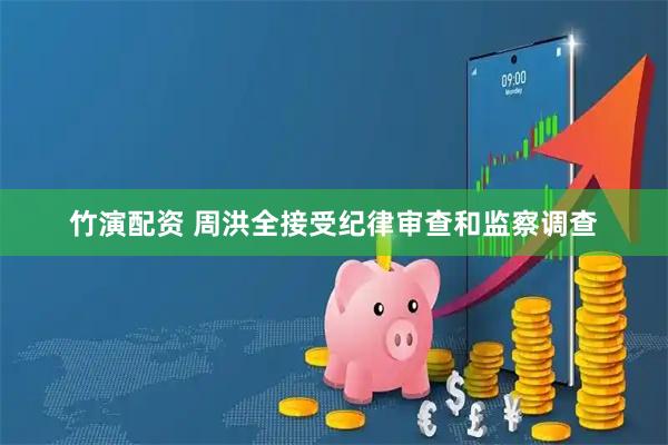 竹演配资 周洪全接受纪律审查和监察调查