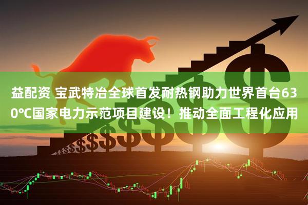 益配资 宝武特冶全球首发耐热钢助力世界首台630℃国家电力示范项目建设！推动全面工程化应用