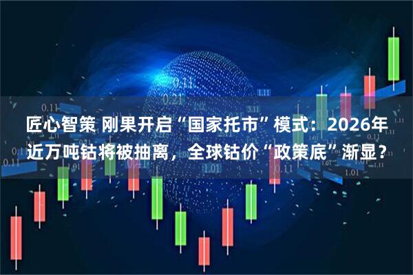 匠心智策 刚果开启“国家托市”模式：2026年近万吨钴将被抽离，全球钴价“政策底”渐显？