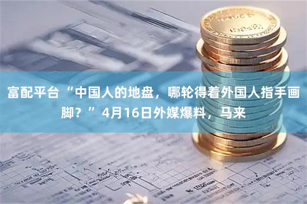 富配平台 “中国人的地盘，哪轮得着外国人指手画脚？” 4月16日外媒爆料，马来