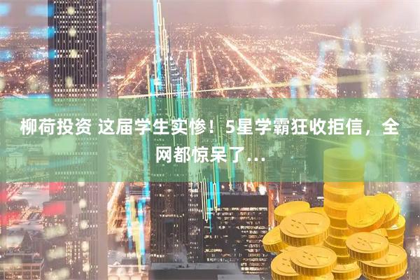 柳荷投资 这届学生实惨！5星学霸狂收拒信，全网都惊呆了…