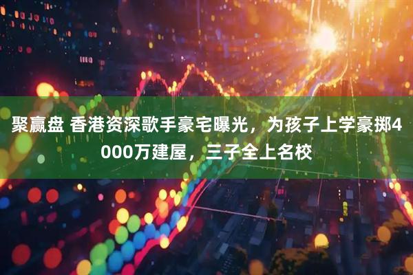 聚赢盘 香港资深歌手豪宅曝光，为孩子上学豪掷4000万建屋，三子全上名校