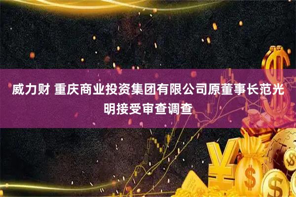威力财 重庆商业投资集团有限公司原董事长范光明接受审查调查