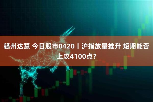 赣州达慧 今日股市0420丨沪指放量推升 短期能否上攻4100点？