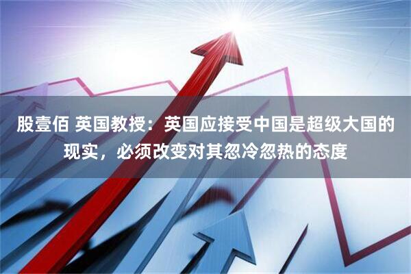 股壹佰 英国教授：英国应接受中国是超级大国的现实，必须改变对其忽冷忽热的态度
