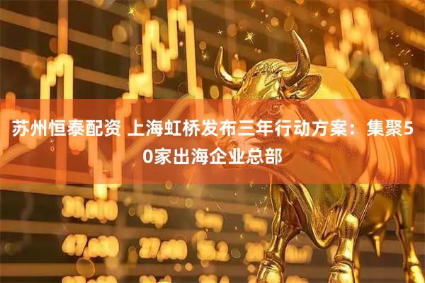 苏州恒泰配资 上海虹桥发布三年行动方案:集聚50家出海企业总部