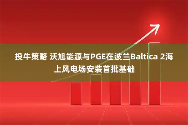 投牛策略 沃旭能源与PGE在波兰Baltica 2海上风电场安装首批基础