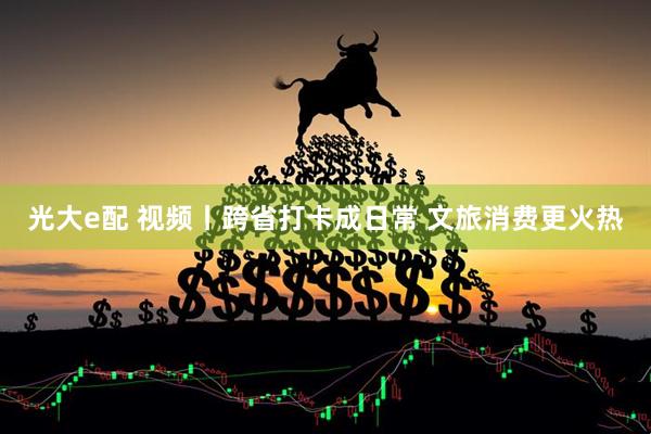 光大e配 视频丨跨省打卡成日常 文旅消费更火热