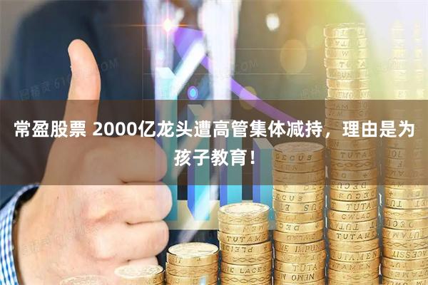 常盈股票 2000亿龙头遭高管集体减持，理由是为孩子教育！