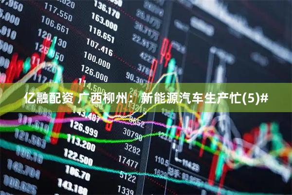 亿融配资 广西柳州：新能源汽车生产忙(5)#