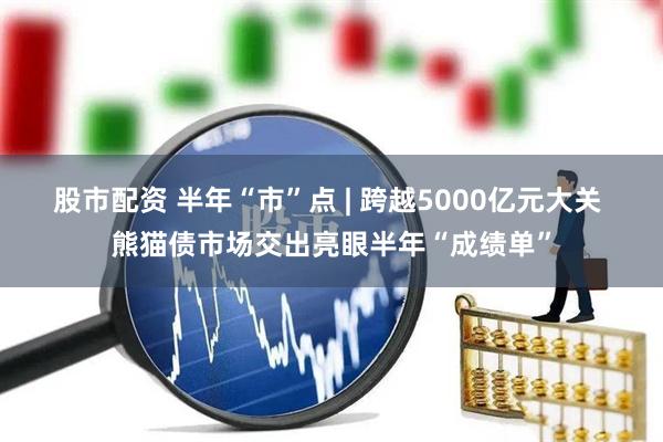 股市配资 半年“市”点 | 跨越5000亿元大关 熊猫债市场交出亮眼半年“成绩单”