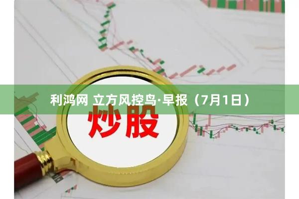 利鸿网 立方风控鸟·早报(7月1日)