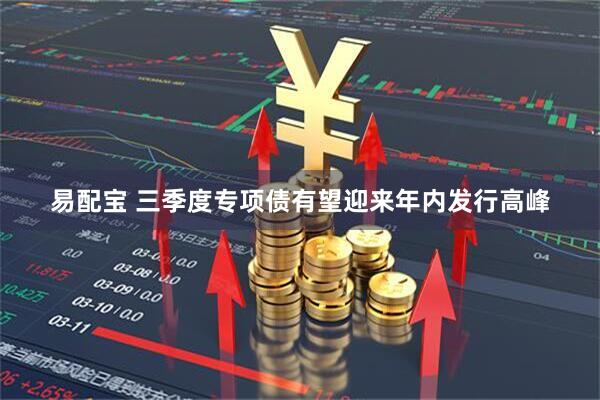 易配宝 三季度专项债有望迎来年内发行高峰
