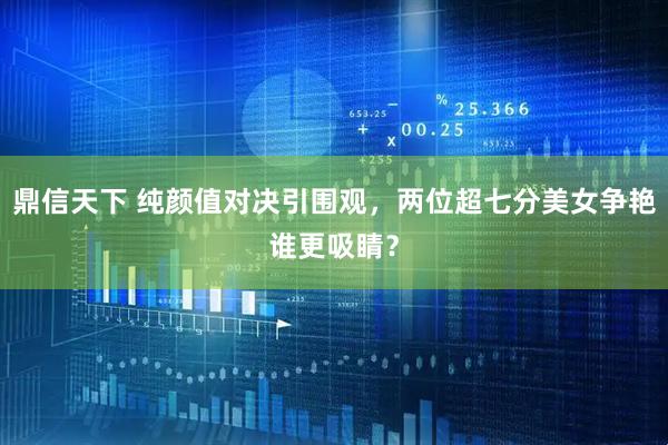 鼎信天下 纯颜值对决引围观，两位超七分美女争艳谁更吸睛？