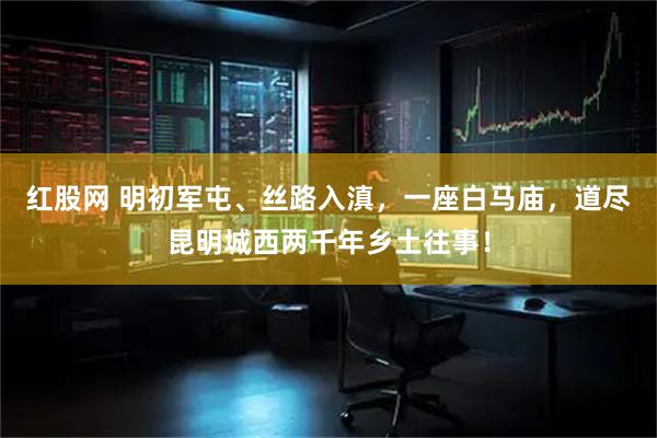红股网 明初军屯、丝路入滇，一座白马庙，道尽昆明城西两千年乡土往事！