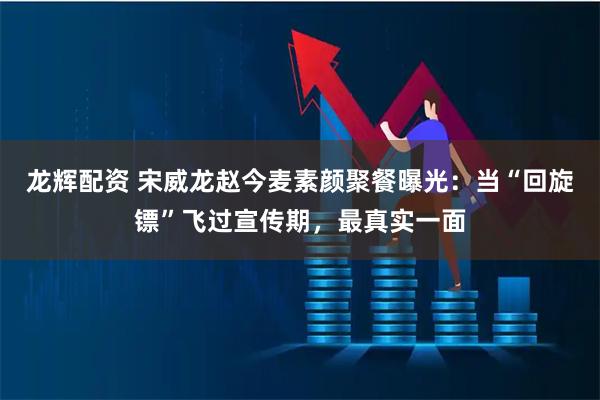 龙辉配资 宋威龙赵今麦素颜聚餐曝光:当“回旋镖”飞过宣传期,最真实一面
